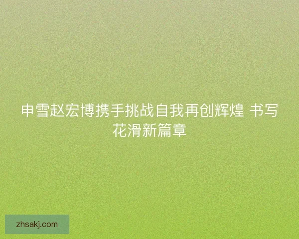 申雪赵宏博携手挑战自我再创辉煌 书写花滑新篇章