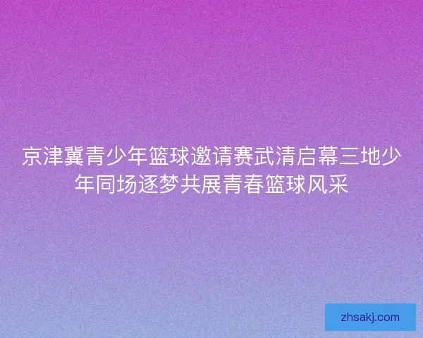 京津冀青少年篮球邀请赛武清启幕三地少年同场逐梦共展青春篮球风采