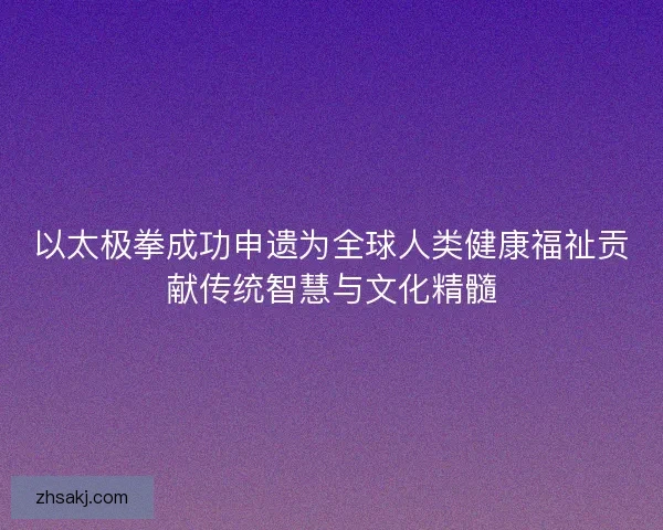 以太极拳成功申遗为全球人类健康福祉贡献传统智慧与文化精髓