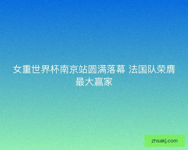 女重世界杯南京站圆满落幕 法国队荣膺最大赢家
