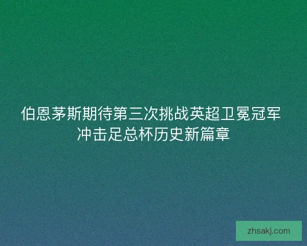 伯恩茅斯期待第三次挑战英超卫冕冠军 冲击足总杯历史新篇章